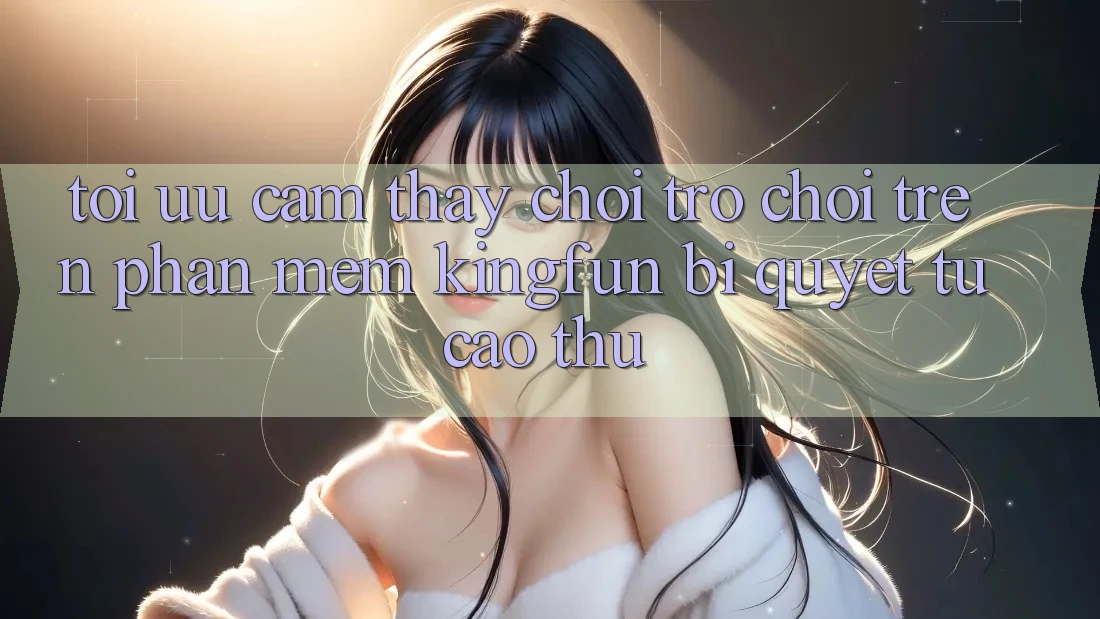 Tối Ưu Cảm thấy Chơi Trò chơi Trên Phần mềm Kingfun: Bí Quyết Từ Cao Thủ Tối Ưu Cảm thấy Chơi Trò chơi Trên Phần mềm Kingfun: Bí Quyết Từ Cao Thủ