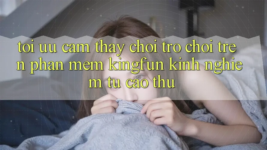 Tối Ưu Cảm thấy Chơi Trò chơi Trên Phần mềm Kingfun: Kinh nghiệm Từ Cao Thủ
