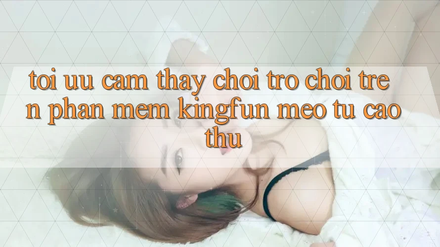 Tối Ưu Cảm thấy Chơi Trò chơi Trên Phần mềm Kingfun: Mẹo Từ Cao Thủ Tối Ưu Cảm thấy Chơi Trò chơi Trên Phần mềm Kingfun: Mẹo Từ Cao Thủ
