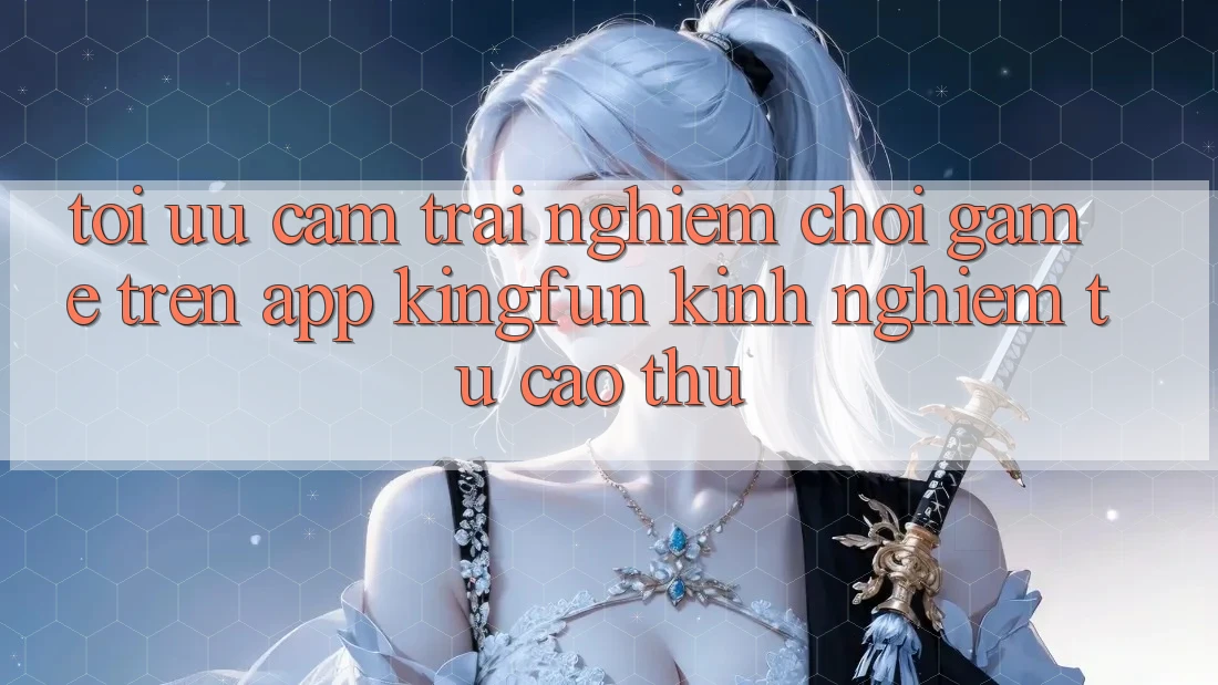 Tối Ưu Cảm trải nghiệm Chơi Game Trên App Kingfun: Kinh nghiệm Từ Cao Thủ