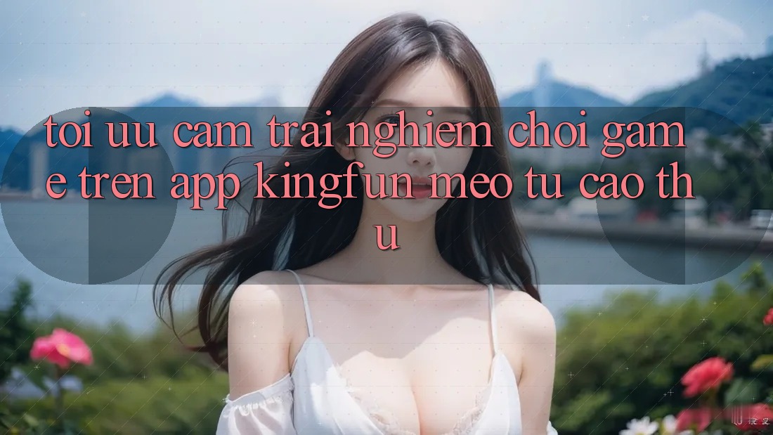 Tối Ưu Cảm trải nghiệm Chơi Game Trên App Kingfun: Mẹo Từ Cao Thủ