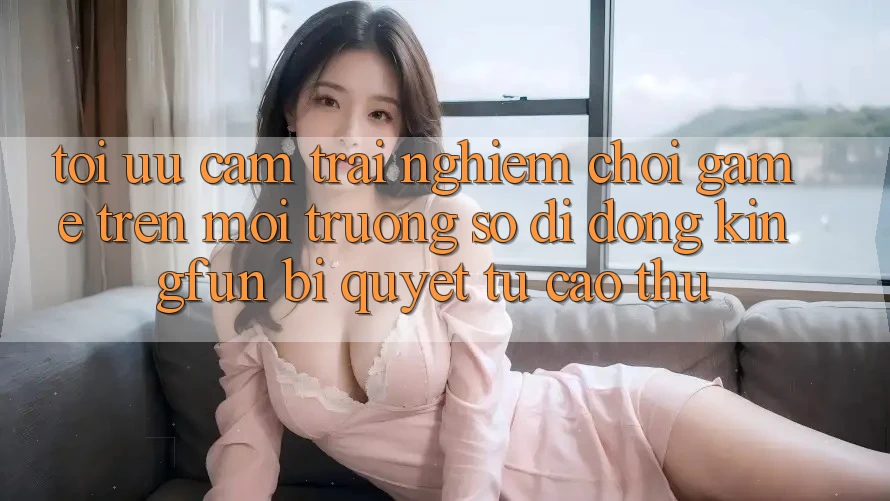 Tối Ưu Cảm trải nghiệm Chơi Game Trên Môi trường số di động Kingfun: Bí Quyết Từ Cao Thủ Tối Ưu Cảm trải nghiệm Chơi Game Trên Môi trường số di động Kingfun: Bí Quyết Từ Cao Thủ