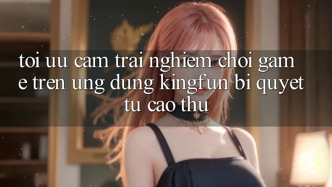 Tối Ưu Cảm trải nghiệm Chơi Game Trên Ứng dụng Kingfun: Bí Quyết Từ Cao Thủ