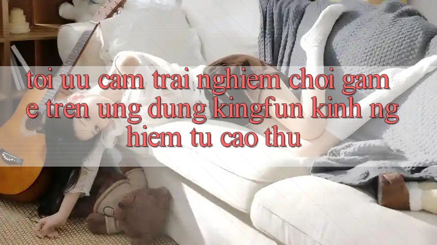 Tối Ưu Cảm trải nghiệm Chơi Game Trên Ứng dụng Kingfun: Kinh nghiệm Từ Cao Thủ
