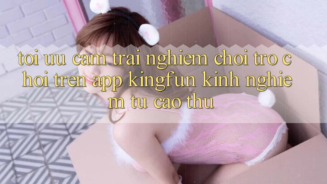 Tối Ưu Cảm trải nghiệm Chơi Trò chơi Trên App Kingfun: Kinh nghiệm Từ Cao Thủ Tối Ưu Cảm trải nghiệm Chơi Trò chơi Trên App Kingfun: Kinh nghiệm Từ Cao Thủ