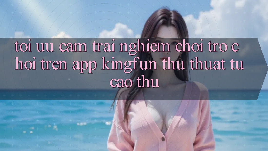Tối Ưu Cảm trải nghiệm Chơi Trò chơi Trên App Kingfun: Thủ thuật Từ Cao Thủ Tối Ưu Cảm trải nghiệm Chơi Trò chơi Trên App Kingfun: Thủ thuật Từ Cao Thủ