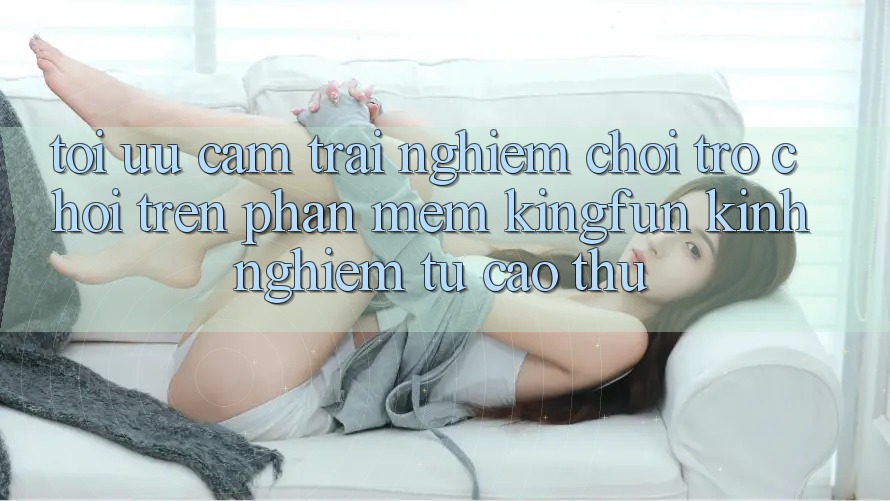 Tối Ưu Cảm trải nghiệm Chơi Trò chơi Trên Phần mềm Kingfun: Kinh nghiệm Từ Cao Thủ