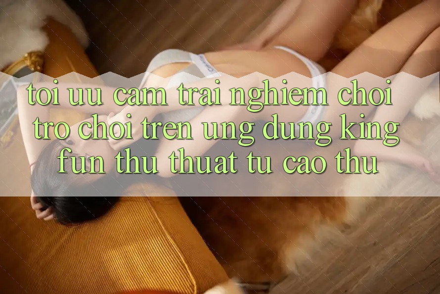 Tối Ưu Cảm trải nghiệm Chơi Trò chơi Trên Ứng dụng Kingfun: Thủ thuật Từ Cao Thủ Tối Ưu Cảm trải nghiệm Chơi Trò chơi Trên Ứng dụng Kingfun: Thủ thuật Từ Cao Thủ