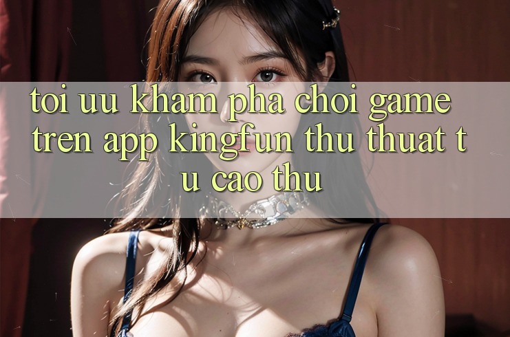 Tối Ưu Khám phá Chơi Game Trên App Kingfun: Thủ thuật Từ Cao Thủ Tối Ưu Khám phá Chơi Game Trên App Kingfun: Thủ thuật Từ Cao Thủ