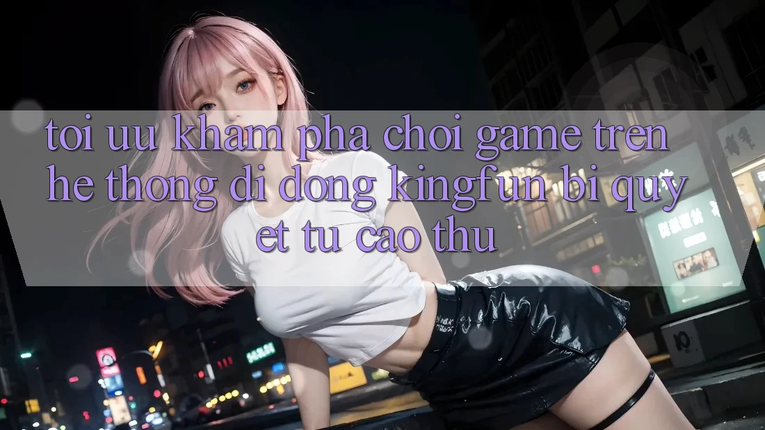 Tối Ưu Khám phá Chơi Game Trên Hệ thống di động Kingfun: Bí Quyết Từ Cao Thủ