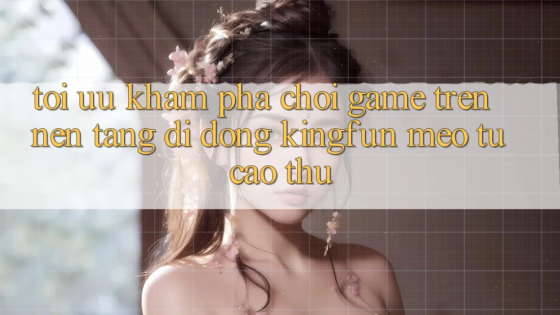 Tối Ưu Khám phá Chơi Game Trên Nền tảng di động Kingfun: Mẹo Từ Cao Thủ
