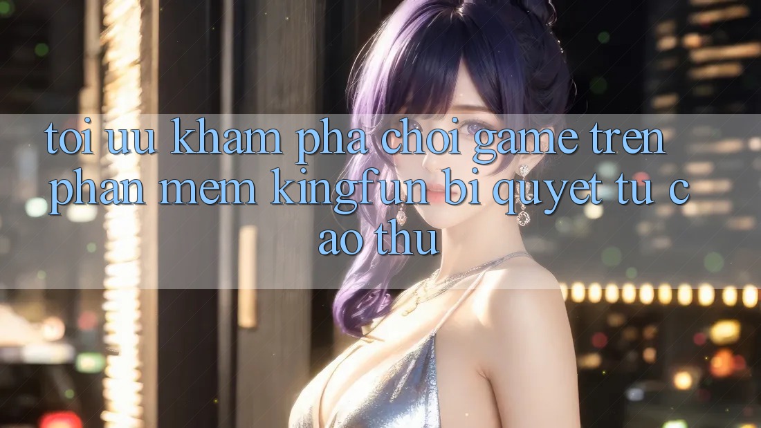 Tối Ưu Khám phá Chơi Game Trên Phần mềm Kingfun: Bí Quyết Từ Cao Thủ