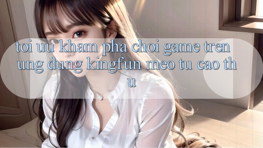 Tối Ưu Khám phá Chơi Game Trên Ứng dụng Kingfun: Mẹo Từ Cao Thủ