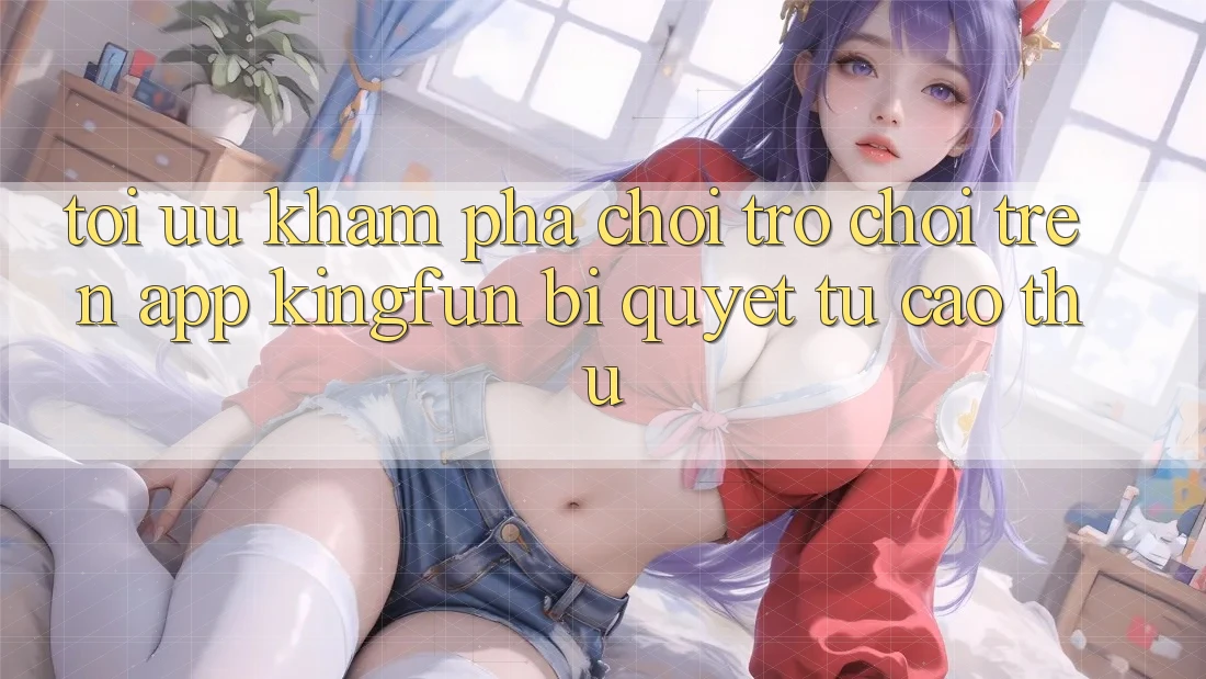 Tối Ưu Khám phá Chơi Trò chơi Trên App Kingfun: Bí Quyết Từ Cao Thủ