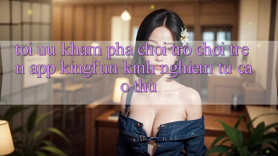 Tối Ưu Khám phá Chơi Trò chơi Trên App Kingfun: Kinh nghiệm Từ Cao Thủ Tối Ưu Khám phá Chơi Trò chơi Trên App Kingfun: Kinh nghiệm Từ Cao Thủ