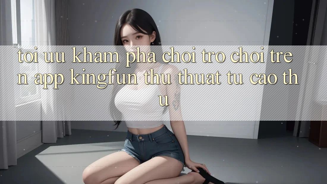 Tối Ưu Khám phá Chơi Trò chơi Trên App Kingfun: Thủ thuật Từ Cao Thủ