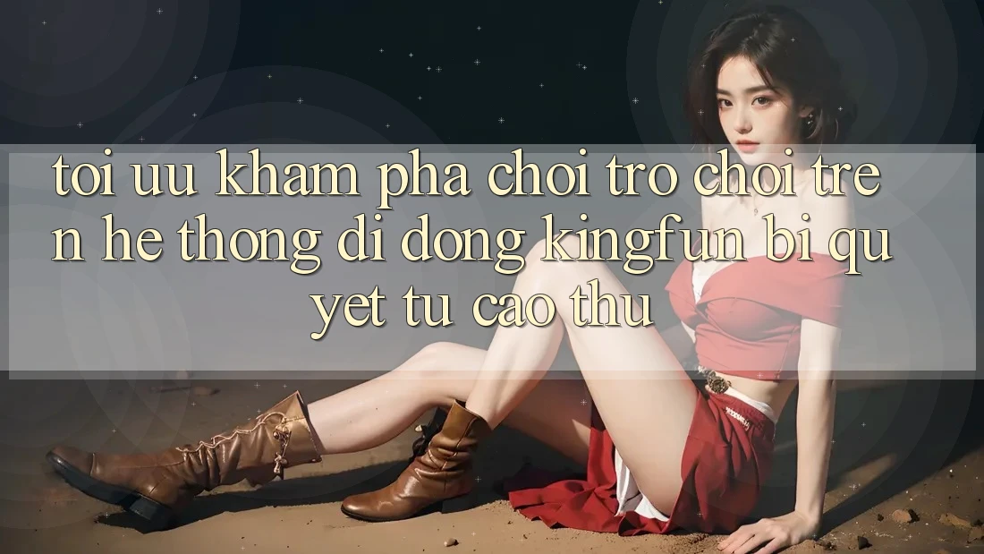 Tối Ưu Khám phá Chơi Trò chơi Trên Hệ thống di động Kingfun: Bí Quyết Từ Cao Thủ
