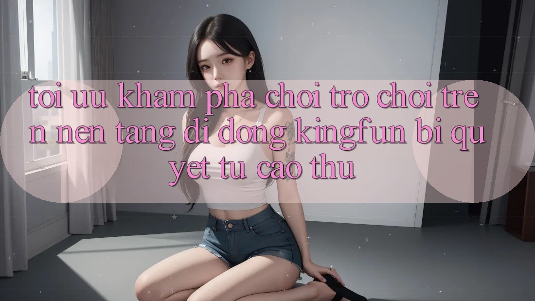 Tối Ưu Khám phá Chơi Trò chơi Trên Nền tảng di động Kingfun: Bí Quyết Từ Cao Thủ Tối Ưu Khám phá Chơi Trò chơi Trên Nền tảng di động Kingfun: Bí Quyết Từ Cao Thủ