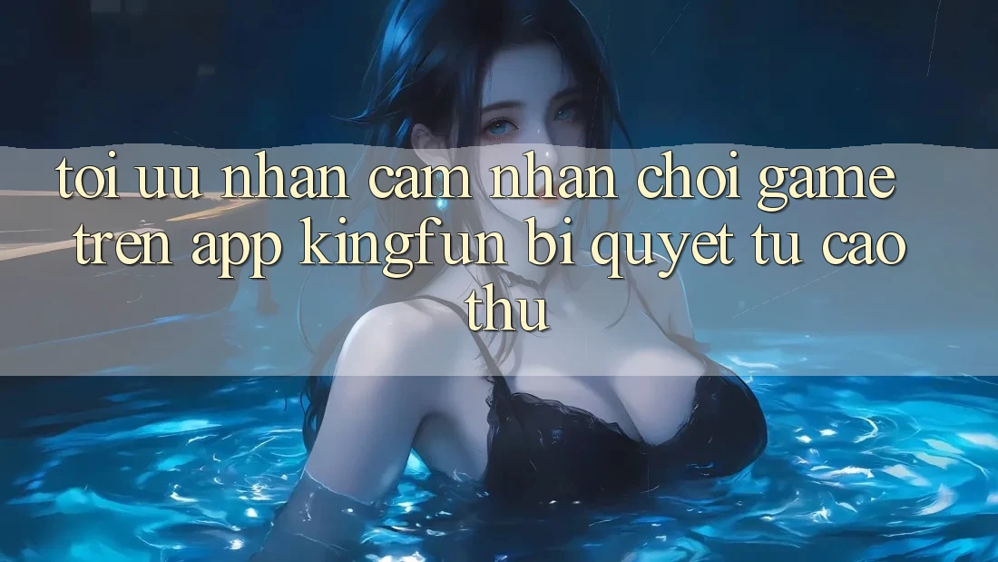 Tối Ưu Nhận cảm nhận Chơi Game Trên App Kingfun: Bí Quyết Từ Cao Thủ