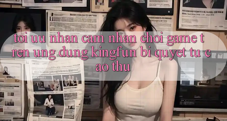 Tối Ưu Nhận cảm nhận Chơi Game Trên Ứng dụng Kingfun: Bí Quyết Từ Cao Thủ