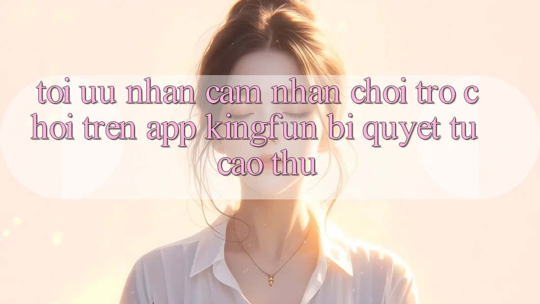 Tối Ưu Nhận cảm nhận Chơi Trò chơi Trên App Kingfun: Bí Quyết Từ Cao Thủ