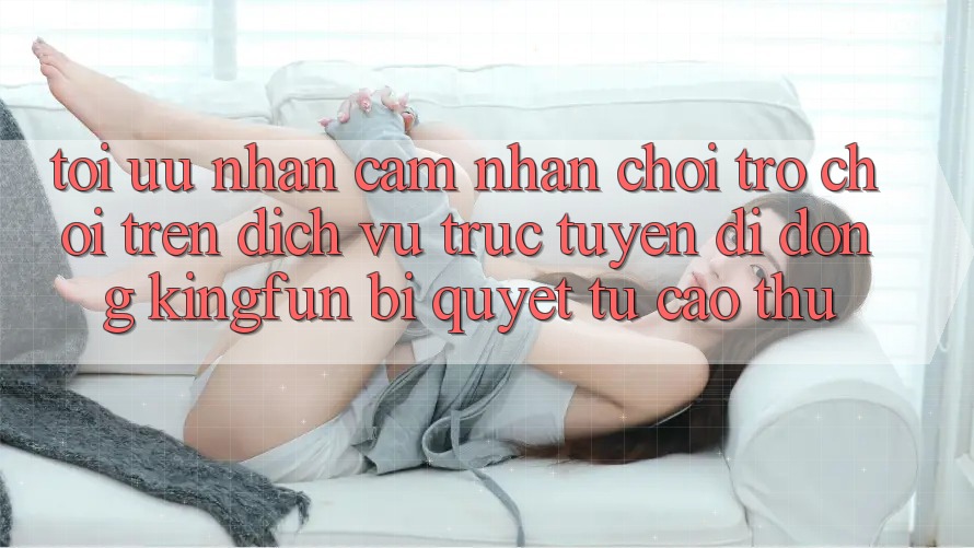 Tối Ưu Nhận cảm nhận Chơi Trò chơi Trên Dịch vụ trực tuyến di động Kingfun: Bí Quyết Từ Cao Thủ