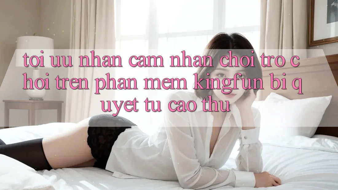 Tối Ưu Nhận cảm nhận Chơi Trò chơi Trên Phần mềm Kingfun: Bí Quyết Từ Cao Thủ