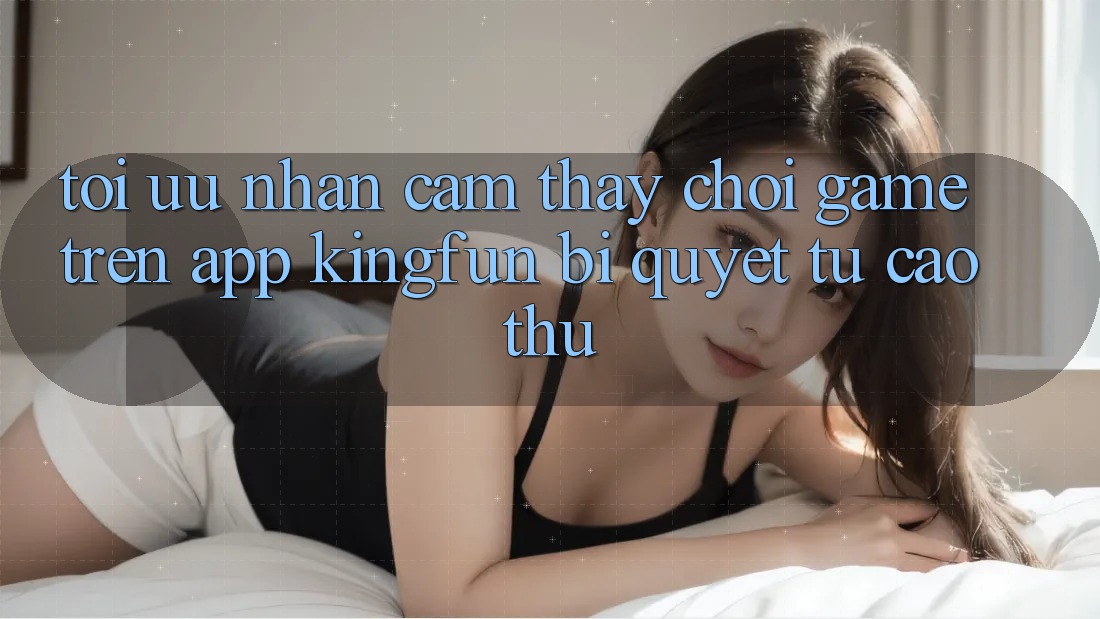 Tối Ưu Nhận cảm thấy Chơi Game Trên App Kingfun: Bí Quyết Từ Cao Thủ Tối Ưu Nhận cảm thấy Chơi Game Trên App Kingfun: Bí Quyết Từ Cao Thủ