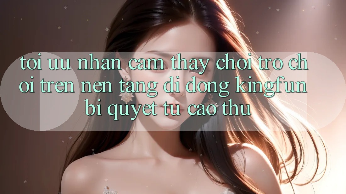 Tối Ưu Nhận cảm thấy Chơi Trò chơi Trên Nền tảng di động Kingfun: Bí Quyết Từ Cao Thủ Tối Ưu Nhận cảm thấy Chơi Trò chơi Trên Nền tảng di động Kingfun: Bí Quyết Từ Cao Thủ