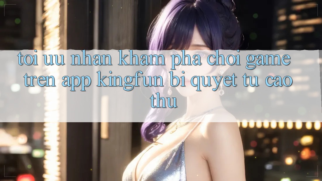 Tối Ưu Nhận khám phá Chơi Game Trên App Kingfun: Bí Quyết Từ Cao Thủ