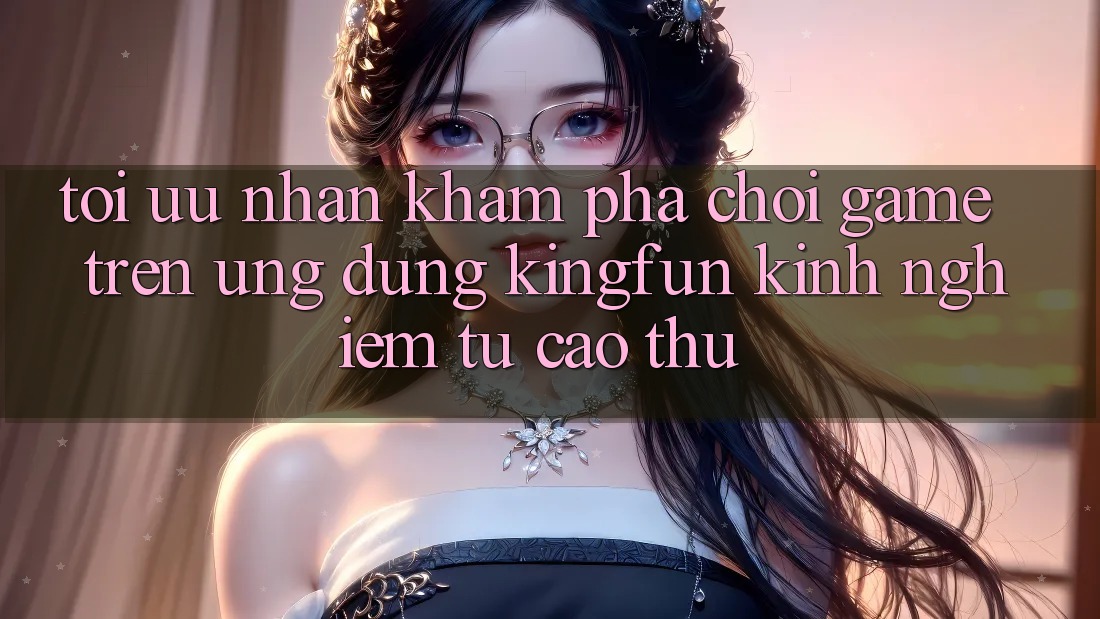 Tối Ưu Nhận khám phá Chơi Game Trên Ứng dụng Kingfun: Kinh nghiệm Từ Cao Thủ Tối Ưu Nhận khám phá Chơi Game Trên Ứng dụng Kingfun: Kinh nghiệm Từ Cao Thủ
