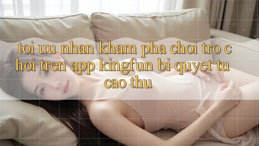 Tối Ưu Nhận khám phá Chơi Trò chơi Trên App Kingfun: Bí Quyết Từ Cao Thủ