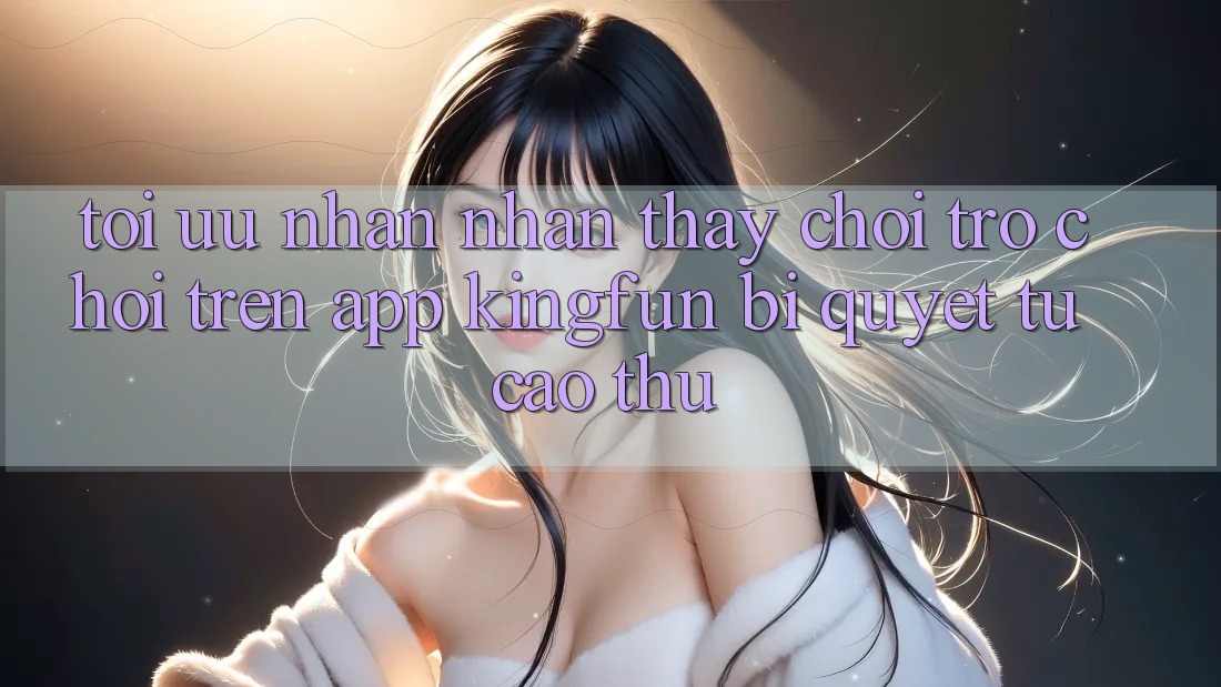 Tối Ưu Nhận nhận thấy Chơi Trò chơi Trên App Kingfun: Bí Quyết Từ Cao Thủ Tối Ưu Nhận nhận thấy Chơi Trò chơi Trên App Kingfun: Bí Quyết Từ Cao Thủ