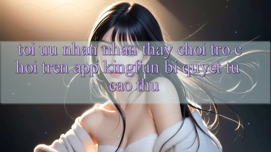 Tối Ưu Nhận nhận thấy Chơi Trò chơi Trên App Kingfun: Bí Quyết Từ Cao Thủ