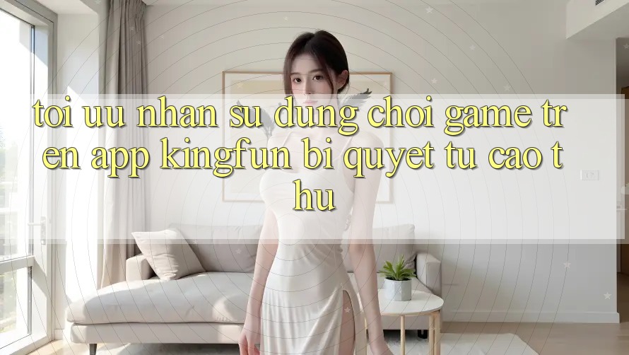 Tối Ưu Nhận sử dụng Chơi Game Trên App Kingfun: Bí Quyết Từ Cao Thủ