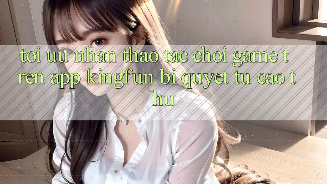 Tối Ưu Nhận thao tác Chơi Game Trên App Kingfun: Bí Quyết Từ Cao Thủ