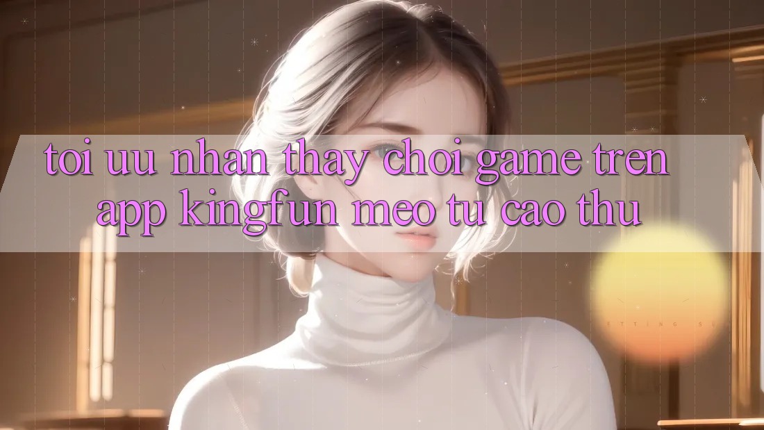 Tối Ưu Nhận thấy Chơi Game Trên App Kingfun: Mẹo Từ Cao Thủ