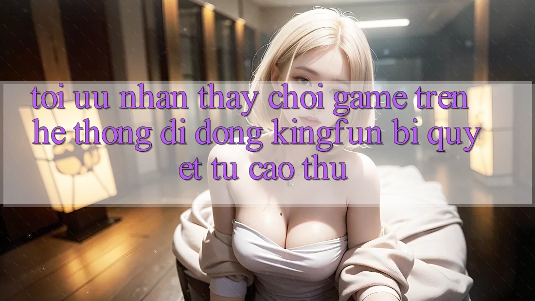 Tối Ưu Nhận thấy Chơi Game Trên Hệ thống di động Kingfun: Bí Quyết Từ Cao Thủ