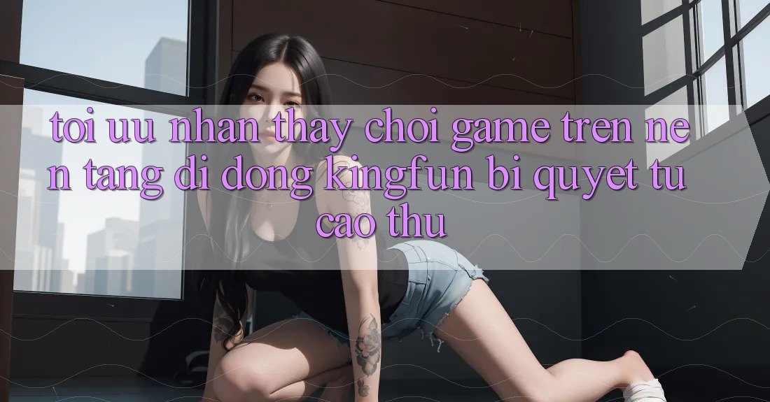 Tối Ưu Nhận thấy Chơi Game Trên Nền tảng di động Kingfun: Bí Quyết Từ Cao Thủ Tối Ưu Nhận thấy Chơi Game Trên Nền tảng di động Kingfun: Bí Quyết Từ Cao Thủ