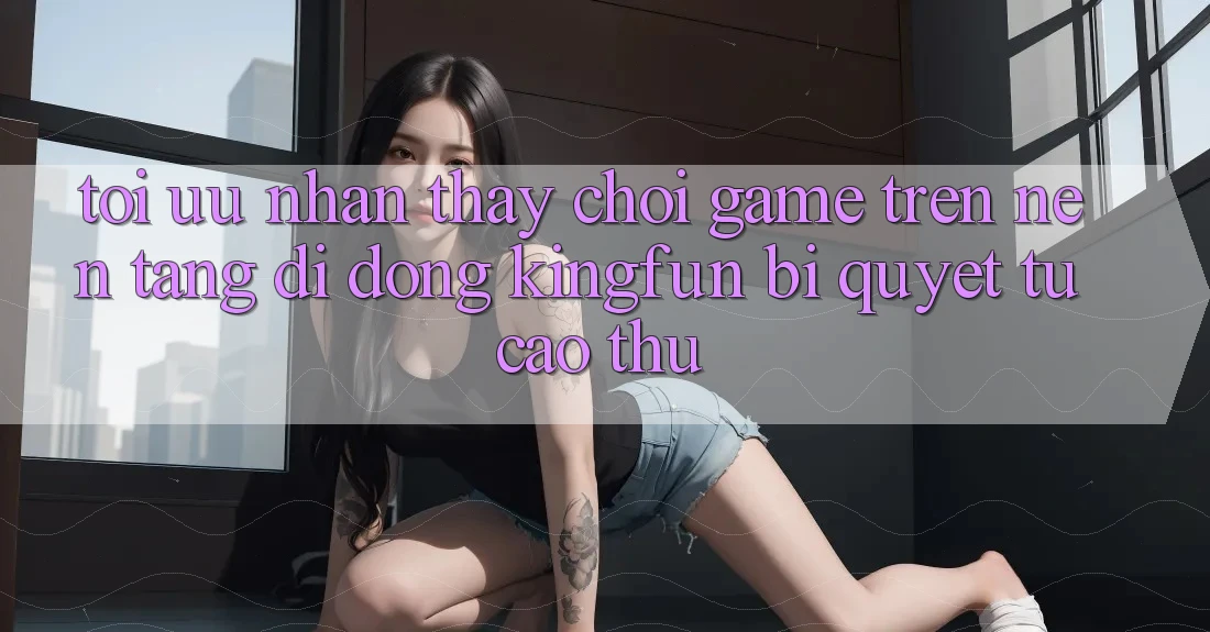 Tối Ưu Nhận thấy Chơi Game Trên Nền tảng di động Kingfun: Bí Quyết Từ Cao Thủ