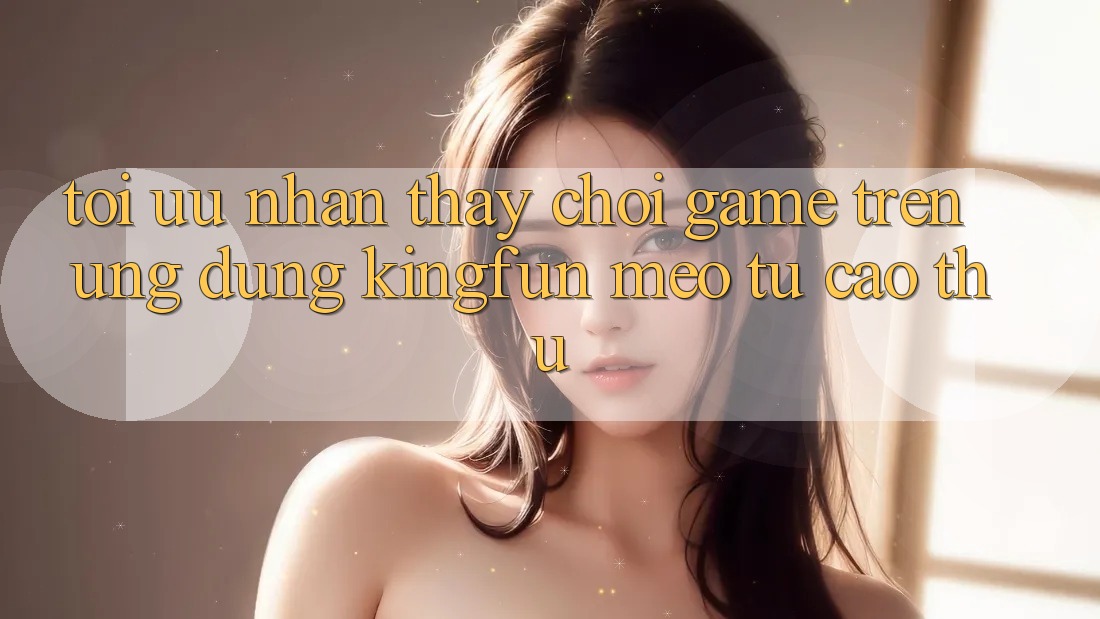 Tối Ưu Nhận thấy Chơi Game Trên Ứng dụng Kingfun: Mẹo Từ Cao Thủ Tối Ưu Nhận thấy Chơi Game Trên Ứng dụng Kingfun: Mẹo Từ Cao Thủ