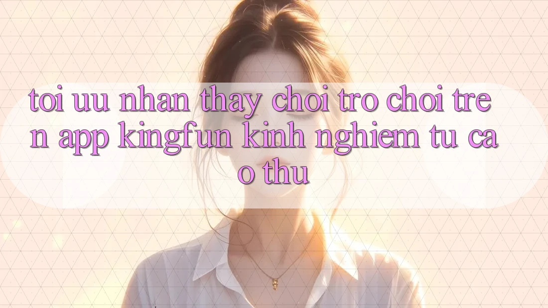 Tối Ưu Nhận thấy Chơi Trò chơi Trên App Kingfun: Kinh nghiệm Từ Cao Thủ