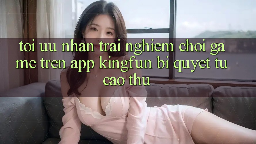 Tối Ưu Nhận trải nghiệm Chơi Game Trên App Kingfun: Bí Quyết Từ Cao Thủ Tối Ưu Nhận trải nghiệm Chơi Game Trên App Kingfun: Bí Quyết Từ Cao Thủ