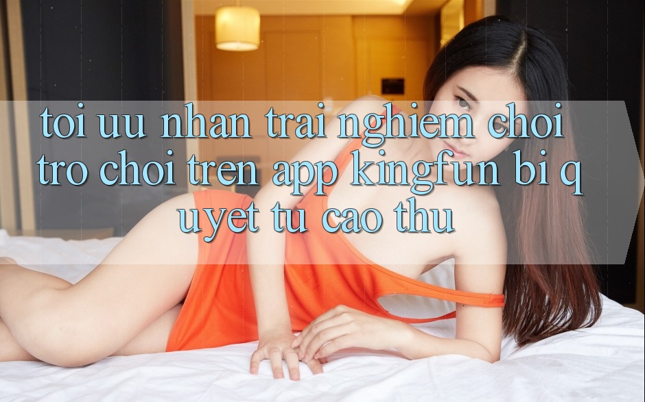 Tối Ưu Nhận trải nghiệm Chơi Trò chơi Trên App Kingfun: Bí Quyết Từ Cao Thủ Tối Ưu Nhận trải nghiệm Chơi Trò chơi Trên App Kingfun: Bí Quyết Từ Cao Thủ