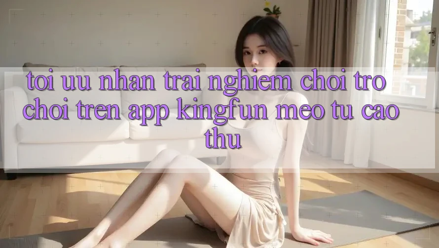 Tối Ưu Nhận trải nghiệm Chơi Trò chơi Trên App Kingfun: Mẹo Từ Cao Thủ