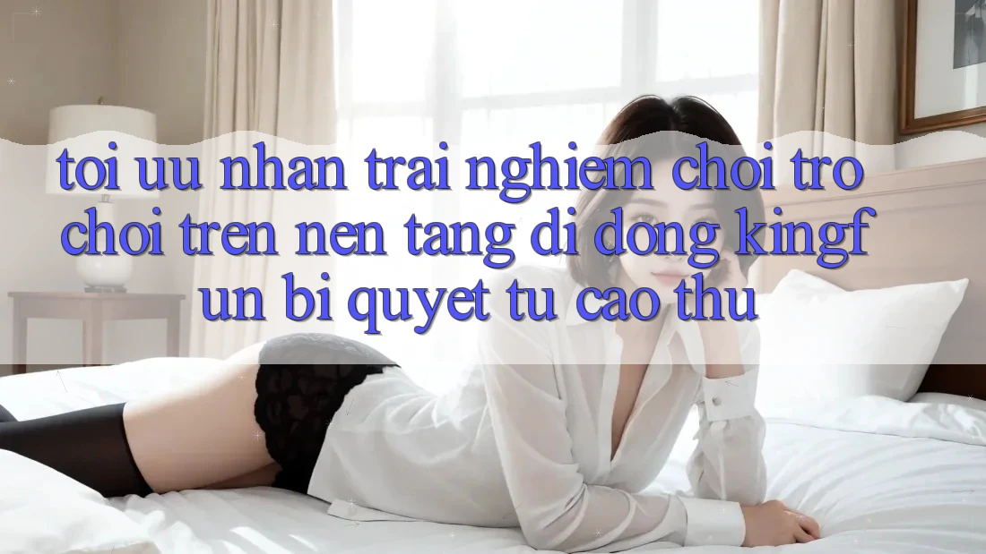Tối Ưu Nhận trải nghiệm Chơi Trò chơi Trên Nền tảng di động Kingfun: Bí Quyết Từ Cao Thủ