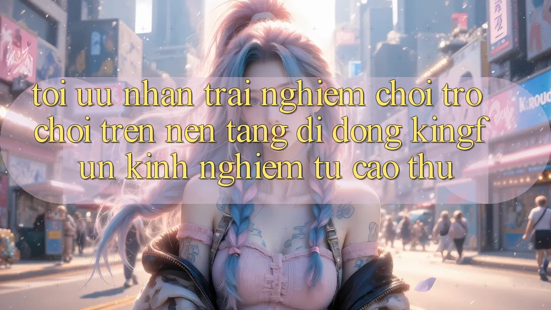 Tối Ưu Nhận trải nghiệm Chơi Trò chơi Trên Nền tảng di động Kingfun: Kinh nghiệm Từ Cao Thủ