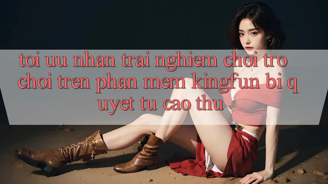 Tối Ưu Nhận trải nghiệm Chơi Trò chơi Trên Phần mềm Kingfun: Bí Quyết Từ Cao Thủ
