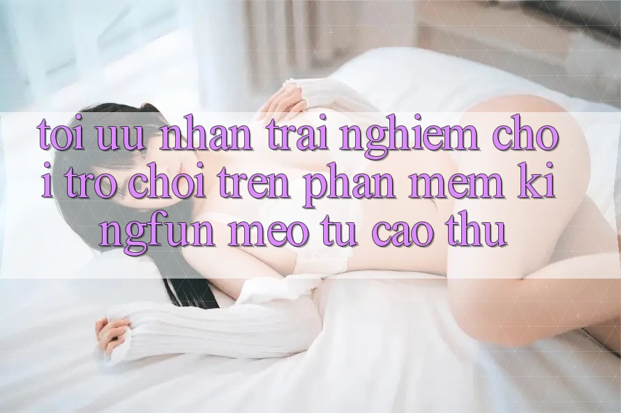 Tối Ưu Nhận trải nghiệm Chơi Trò chơi Trên Phần mềm Kingfun: Mẹo Từ Cao Thủ