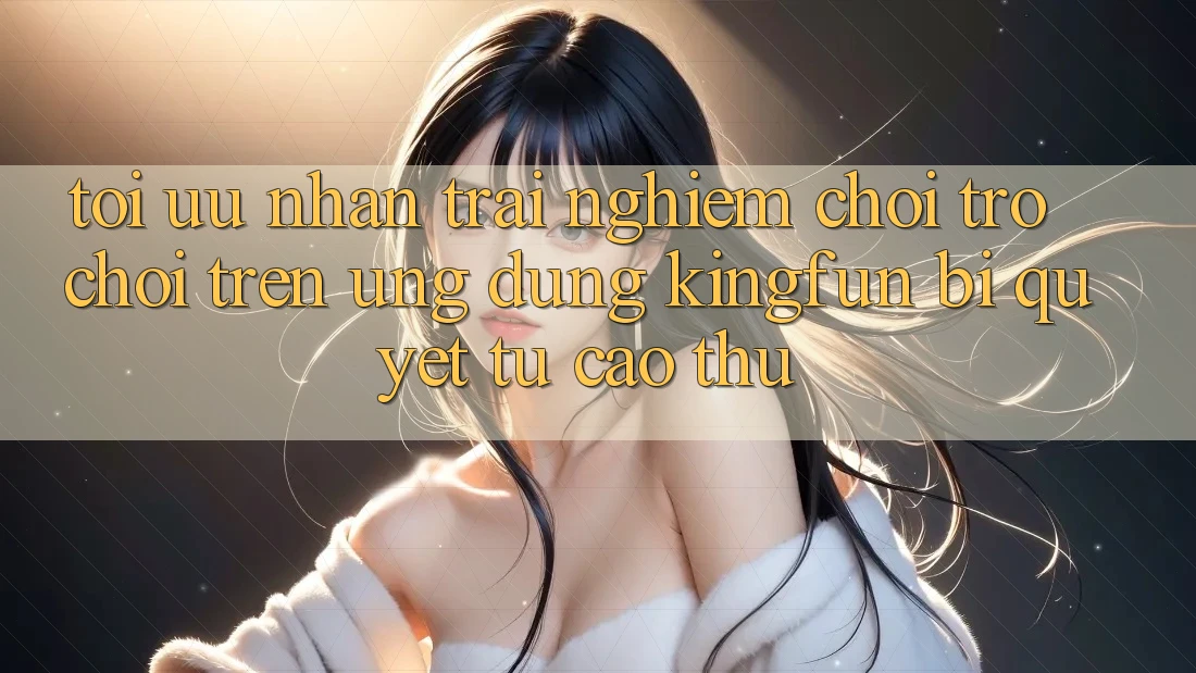 Tối Ưu Nhận trải nghiệm Chơi Trò chơi Trên Ứng dụng Kingfun: Bí Quyết Từ Cao Thủ
